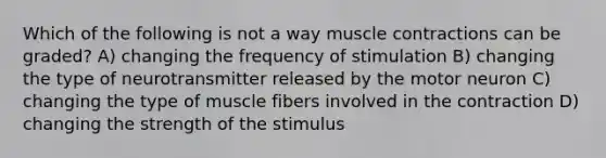 Which of the following is not a way muscle contractions can be graded? A) changing the frequency of stimulation B) changing the type of neurotransmitter released by the motor neuron C) changing the type of muscle fibers involved in the contraction D) changing the strength of the stimulus