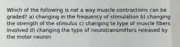 Which of the following is not a way muscle contractions can be graded? a) changing in the frequency of stimulation b) changing the strength of the stimulus c) changing te type of muscle fibers involved d) changing the type of neurotransmitters released by the motor neuron