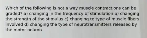 Which of the following is not a way <a href='https://www.questionai.com/knowledge/k0LBwLeEer-muscle-contraction' class='anchor-knowledge'>muscle contraction</a>s can be graded? a) changing in the frequency of stimulation b) changing the strength of the stimulus c) changing te type of muscle fibers involved d) changing the type of neurotransmitters released by the motor neuron