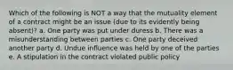 Which of the following is NOT a way that the mutuality element of a contract might be an issue (due to its evidently being absent)? a. One party was put under duress b. There was a misunderstanding between parties c. One party deceived another party d. Undue influence was held by one of the parties e. A stipulation in the contract violated public policy