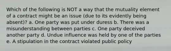 Which of the following is NOT a way that the mutuality element of a contract might be an issue (due to its evidently being absent)? a. One party was put under duress b. There was a misunderstanding between parties c. One party deceived another party d. Undue influence was held by one of the parties e. A stipulation in the contract violated public policy