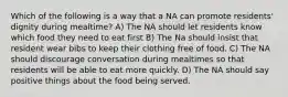 Which of the following is a way that a NA can promote residents' dignity during mealtime? A) The NA should let residents know which food they need to eat first B) The Na should insist that resident wear bibs to keep their clothing free of food. C) The NA should discourage conversation during mealtimes so that residents will be able to eat more quickly. D) The NA should say positive things about the food being served.