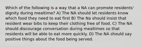 Which of the following is a way that a NA can promote residents' dignity during mealtime? A) The NA should let residents know which food they need to eat first B) The Na should insist that resident wear bibs to keep their clothing free of food. C) The NA should discourage conversation during mealtimes so that residents will be able to eat more quickly. D) The NA should say positive things about the food being served.