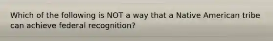 Which of the following is NOT a way that a Native American tribe can achieve federal recognition?