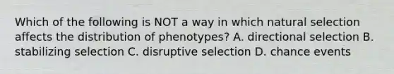 Which of the following is NOT a way in which natural selection affects the distribution of phenotypes? A. directional selection B. stabilizing selection C. disruptive selection D. chance events