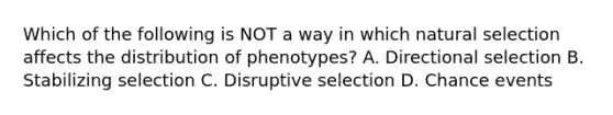 Which of the following is NOT a way in which natural selection affects the distribution of phenotypes? A. Directional selection B. Stabilizing selection C. Disruptive selection D. Chance events