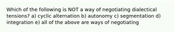 Which of the following is NOT a way of negotiating dialectical tensions? a) cyclic alternation b) autonomy c) segmentation d) integration e) all of the above are ways of negotiating