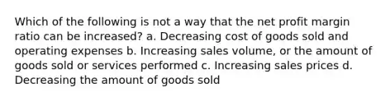 Which of the following is not a way that the net profit margin ratio can be increased? a. Decreasing cost of goods sold and operating expenses b. Increasing sales volume, or the amount of goods sold or services performed c. Increasing sales prices d. Decreasing the amount of goods sold