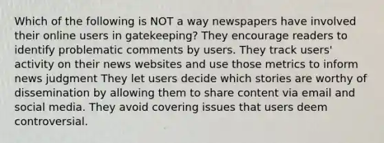 Which of the following is NOT a way newspapers have involved their online users in gatekeeping? They encourage readers to identify problematic comments by users. They track users' activity on their news websites and use those metrics to inform news judgment They let users decide which stories are worthy of dissemination by allowing them to share content via email and social media. They avoid covering issues that users deem controversial.