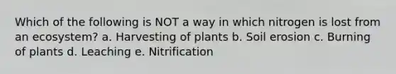 Which of the following is NOT a way in which nitrogen is lost from an ecosystem? a. Harvesting of plants b. Soil erosion c. Burning of plants d. Leaching e. Nitrification