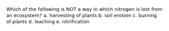 Which of the following is NOT a way in which nitrogen is lost from an ecosystem? a. harvesting of plants b. soil erosion c. burning of plants d. leaching e. nitrification