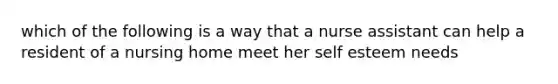 which of the following is a way that a nurse assistant can help a resident of a nursing home meet her self esteem needs