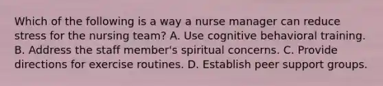 Which of the following is a way a nurse manager can reduce stress for the nursing team? A. Use cognitive behavioral training. B. Address the staff member's spiritual concerns. C. Provide directions for exercise routines. D. Establish peer support groups.