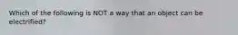 Which of the following is NOT a way that an object can be electrified?