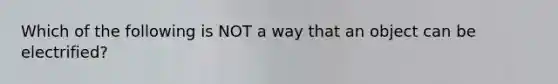 Which of the following is NOT a way that an object can be electrified?