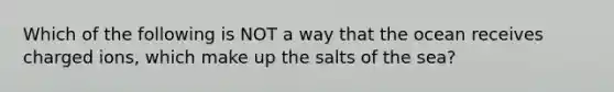 Which of the following is NOT a way that the ocean receives charged ions, which make up the salts of the sea?