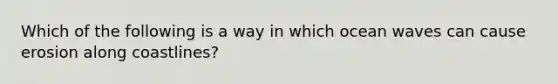 Which of the following is a way in which ocean waves can cause erosion along coastlines?