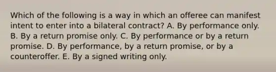 Which of the following is a way in which an offeree can manifest intent to enter into a bilateral contract? A. By performance only. B. By a return promise only. C. By performance or by a return promise. D. By performance, by a return promise, or by a counteroffer. E. By a signed writing only.