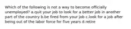 Which of the following is not a way to become officially unemployed? a.quit your job to look for a better job in another part of the country b.be fired from your job c.look for a job after being out of the labor force for five years d.retire