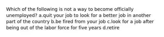 Which of the following is not a way to become officially unemployed? a.quit your job to look for a better job in another part of the country b.be fired from your job c.look for a job after being out of the labor force for five years d.retire