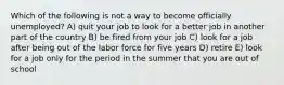 Which of the following is not a way to become officially unemployed? A) quit your job to look for a better job in another part of the country B) be fired from your job C) look for a job after being out of the labor force for five years D) retire E) look for a job only for the period in the summer that you are out of school