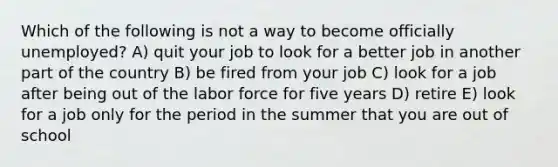 Which of the following is not a way to become officially unemployed? A) quit your job to look for a better job in another part of the country B) be fired from your job C) look for a job after being out of the labor force for five years D) retire E) look for a job only for the period in the summer that you are out of school