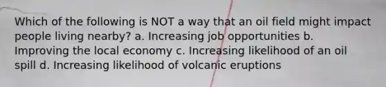 Which of the following is NOT a way that an oil field might impact people living nearby? a. Increasing job opportunities b. Improving the local economy c. Increasing likelihood of an oil spill d. Increasing likelihood of volcanic eruptions