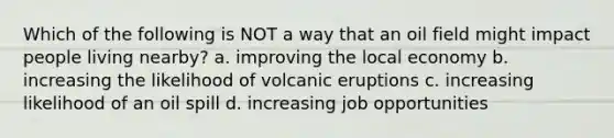 Which of the following is NOT a way that an oil field might impact people living nearby? a. improving the local economy b. increasing the likelihood of volcanic eruptions c. increasing likelihood of an oil spill d. increasing job opportunities