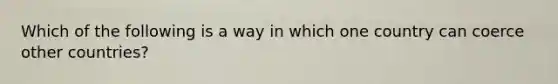 Which of the following is a way in which one country can coerce other countries?