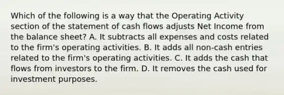 Which of the following is a way that the Operating Activity section of the statement of cash flows adjusts Net Income from the balance sheet? A. It subtracts all expenses and costs related to the firm's operating activities. B. It adds all non-cash entries related to the firm's operating activities. C. It adds the cash that flows from investors to the firm. D. It removes the cash used for investment purposes.