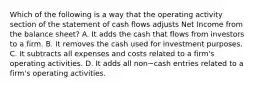 Which of the following is a way that the operating activity section of the statement of cash flows adjusts Net Income from the balance​ sheet? A. It adds the cash that flows from investors to a firm. B. It removes the cash used for investment purposes. C. It subtracts all expenses and costs related to a​ firm's operating activities. D. It adds all non−cash entries related to a​ firm's operating activities.