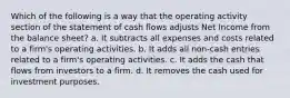 Which of the following is a way that the operating activity section of the statement of cash flows adjusts Net Income from the balance sheet? a. It subtracts all expenses and costs related to a firm's operating activities. b. It adds all non-cash entries related to a firm's operating activities. c. It adds the cash that flows from investors to a firm. d. It removes the cash used for investment purposes.