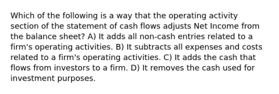 Which of the following is a way that the operating activity section of the statement of cash flows adjusts Net Income from the balance sheet? A) It adds all non-cash entries related to a firm's operating activities. B) It subtracts all expenses and costs related to a firm's operating activities. C) It adds the cash that flows from investors to a firm. D) It removes the cash used for investment purposes.