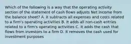 Which of the following is a way that the operating activity section of the statement of cash flows adjusts Net Income from the balance sheet? A. it subtracts all expenses and costs related to a firm's operating activities B. It adds all non-cash entries related to a firm's operating activities C. It adds the cash that flows from investors to a firm D. It removes the cash used for investment purposes