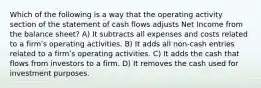 Which of the following is a way that the operating activity section of the statement of cash flows adjusts Net Income from the balance sheet? A) It subtracts all expenses and costs related to a firmʹs operating activities. B) It adds all non-cash entries related to a firmʹs operating activities. C) It adds the cash that flows from investors to a firm. D) It removes the cash used for investment purposes.