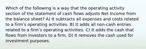 Which of the following is a way that the operating activity section of the statement of cash flows adjusts Net Income from the balance sheet? A) It subtracts all expenses and costs related to a firmʹs operating activities. B) It adds all non-cash entries related to a firmʹs operating activities. C) It adds the cash that flows from investors to a firm. D) It removes the cash used for investment purposes.