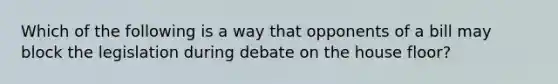 Which of the following is a way that opponents of a bill may block the legislation during debate on the house floor?