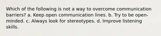 Which of the following is not a way to overcome communication barriers? a. Keep open communication lines. b. Try to be open-minded. c. Always look for stereotypes. d. Improve listening skills.