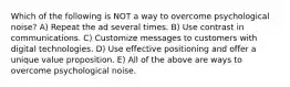 Which of the following is NOT a way to overcome psychological noise? A) Repeat the ad several times. B) Use contrast in communications. C) Customize messages to customers with digital technologies. D) Use effective positioning and offer a unique value proposition. E) All of the above are ways to overcome psychological noise.