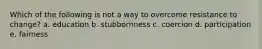 Which of the following is not a way to overcome resistance to change? a. education b. stubbornness c. coercion d. participation e. fairness
