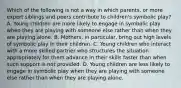 Which of the following is not a way in which parents, or more expert siblings and peers contribute to children's symbolic play? A. Young children are more likely to engage in symbolic play when they are playing with someone else rather than when they are playing alone. B. Mothers, in particular, bring out high levels of symbolic play in their children. C. Young children who interact with a more skilled partner who structures the situation appropriately for them advance in their skills faster than when such support is not provided. D. Young children are less likely to engage in symbolic play when they are playing with someone else rather than when they are playing alone.