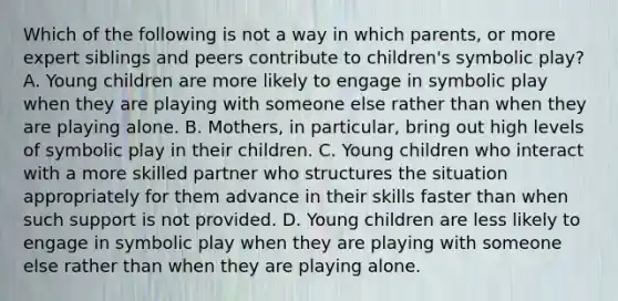 Which of the following is not a way in which parents, or more expert siblings and peers contribute to children's symbolic play? A. Young children are more likely to engage in symbolic play when they are playing with someone else rather than when they are playing alone. B. Mothers, in particular, bring out high levels of symbolic play in their children. C. Young children who interact with a more skilled partner who structures the situation appropriately for them advance in their skills faster than when such support is not provided. D. Young children are less likely to engage in symbolic play when they are playing with someone else rather than when they are playing alone.