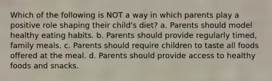 Which of the following is NOT a way in which parents play a positive role shaping their child's diet? a. Parents should model healthy eating habits. b. Parents should provide regularly timed, family meals. c. Parents should require children to taste all foods offered at the meal. d. Parents should provide access to healthy foods and snacks.