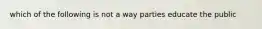 which of the following is not a way parties educate the public