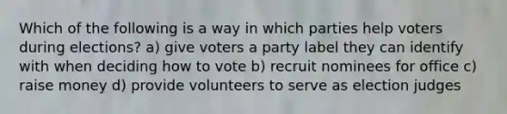 Which of the following is a way in which parties help voters during elections? a) give voters a party label they can identify with when deciding how to vote b) recruit nominees for office c) raise money d) provide volunteers to serve as election judges