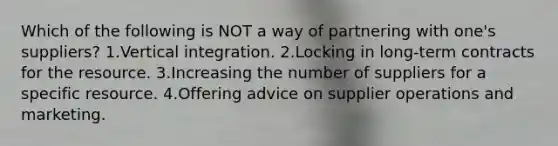 Which of the following is NOT a way of partnering with one's suppliers? 1.Vertical integration. 2.Locking in long-term contracts for the resource. 3.Increasing the number of suppliers for a specific resource. 4.Offering advice on supplier operations and marketing.