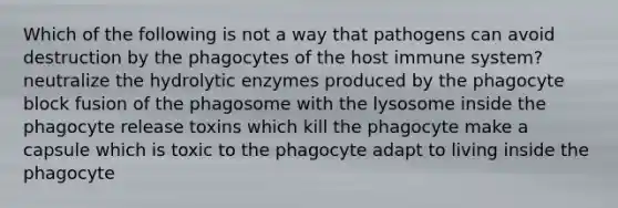 Which of the following is not a way that pathogens can avoid destruction by the phagocytes of the host immune system? neutralize the hydrolytic enzymes produced by the phagocyte block fusion of the phagosome with the lysosome inside the phagocyte release toxins which kill the phagocyte make a capsule which is toxic to the phagocyte adapt to living inside the phagocyte