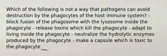 Which of the following is not a way that pathogens can avoid destruction by the phagocytes of the host immune system? - block fusion of the phagosome with the lysosome inside the phagocyte - release toxins which kill the phagocyte - adapt to living inside the phagocyte - neutralize the hydrolytic enzymes produced by the phagocyte - make a capsule which is toxic to the phagocyte