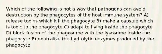 Which of the following is not a way that pathogens can avoid destruction by the phagocytes of the host immune system? A) release toxins which kill the phagocyte B) make a capsule which is toxic to the phagocyte C) adapt to living inside the phagocyte D) block fusion of the phagosome with the lysosome inside the phagocyte E) neutralize the hydrolytic enzymes produced by the phagocyte