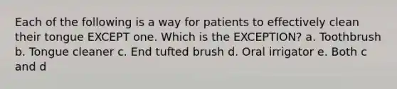 Each of the following is a way for patients to effectively clean their tongue EXCEPT one. Which is the EXCEPTION? a. Toothbrush b. Tongue cleaner c. End tufted brush d. Oral irrigator e. Both c and d